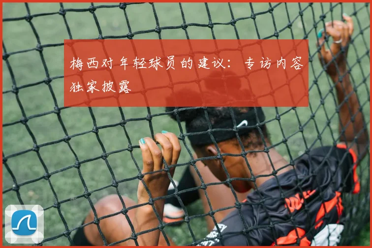 梅西对年轻球员的建议：专访内容独家披露