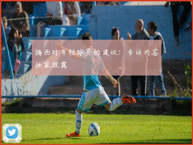 梅西对年轻球员的建议:专访内容独家披露