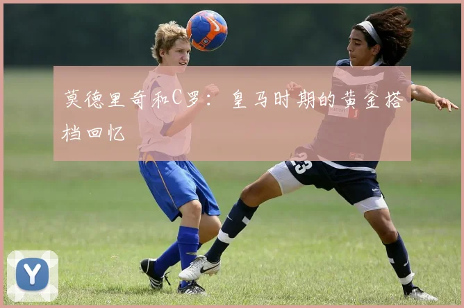 莫德里奇和C罗：皇马时期的黄金搭档回忆