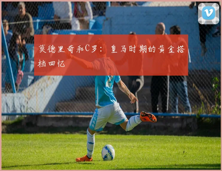 莫德里奇和C罗:皇马时期的黄金搭档回忆