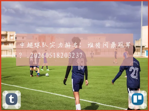 中超球队实力排名：谁将问鼎冠军？_20260518203237