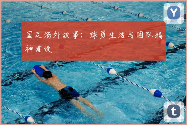 国足场外故事:球员生活与团队精神建设
