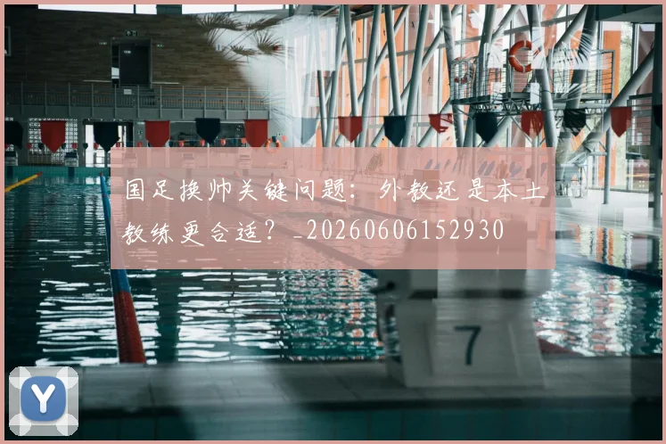 国足换帅关键问题：外教还是本土教练更合适？_20260606152930