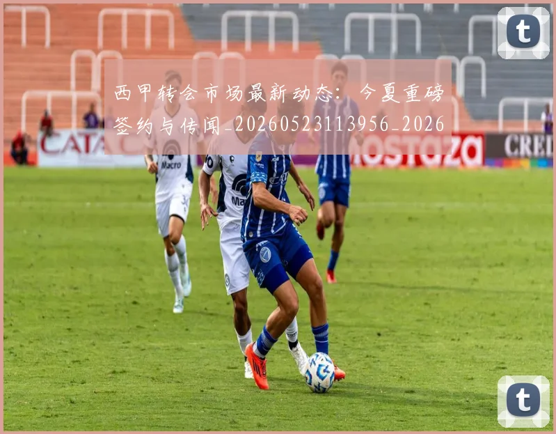 西甲转会市场最新动态:今夏重磅签约与传闻_20260523113956_20260703181934